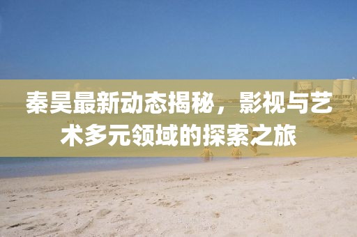 秦昊最新动态揭秘，影视与艺术多元领域的探索之旅