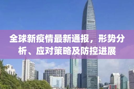 全球新疫情最新通报，形势分析、应对策略及防控进展