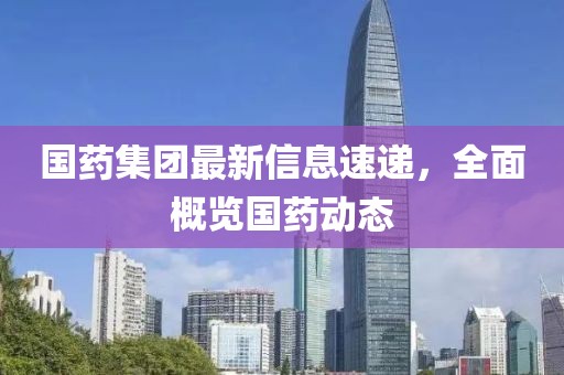 国药集团最新信息速递，全面概览国药动态