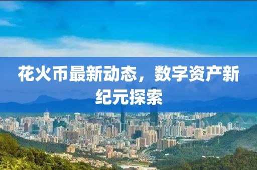 花火币最新动态，数字资产新纪元探索