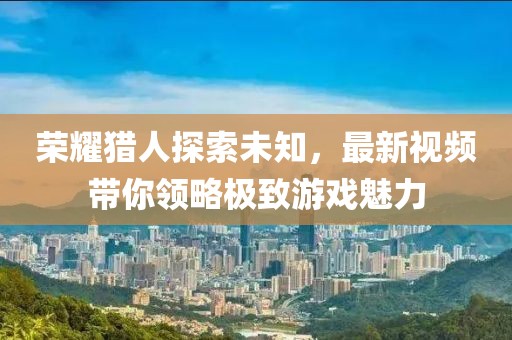 荣耀猎人探索未知，最新视频带你领略极致游戏魅力