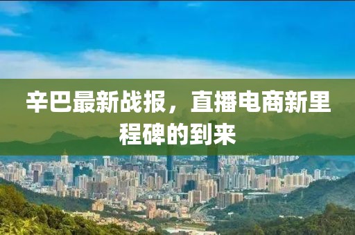 辛巴最新战报，直播电商新里程碑的到来