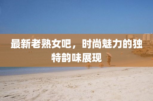 最新老熟女吧，时尚魅力的独特韵味展现