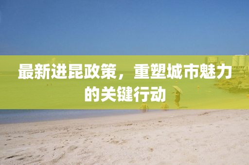 最新进昆政策，重塑城市魅力的关键行动