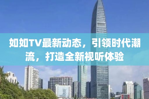 如如TV最新动态，引领时代潮流，打造全新视听体验