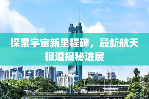 探索宇宙新里程碑，最新航天报道揭秘进展