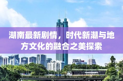 湖南最新剧情，时代新潮与地方文化的融合之美探索