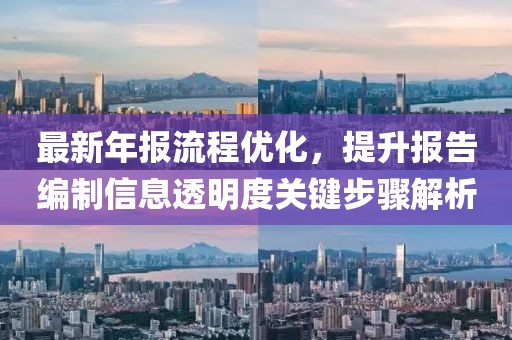 最新年报流程优化，提升报告编制信息透明度关键步骤解析
