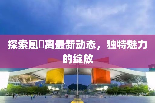 探索凰玥离最新动态，独特魅力的绽放