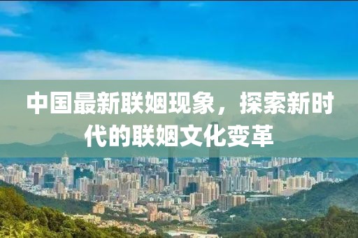 中国最新联姻现象，探索新时代的联姻文化变革