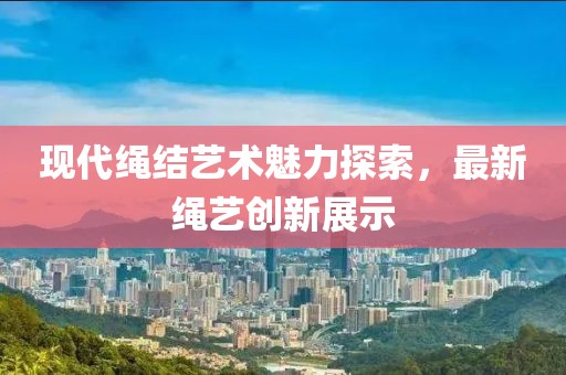 现代绳结艺术魅力探索，最新绳艺创新展示
