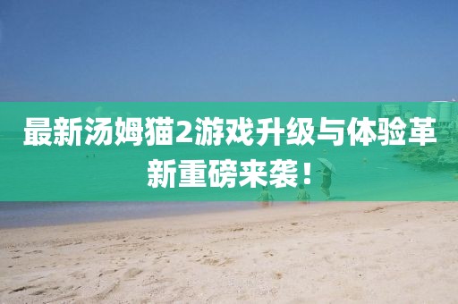 最新汤姆猫2游戏升级与体验革新重磅来袭！