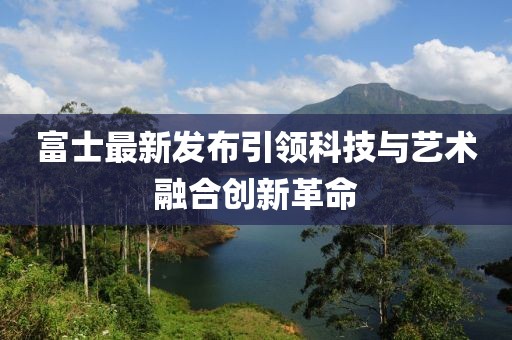 富士最新发布引领科技与艺术融合创新革命