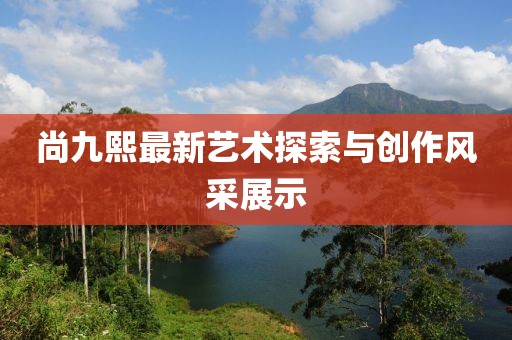 尚九熙最新艺术探索与创作风采展示