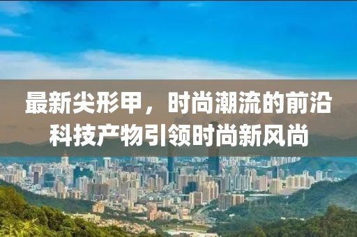 最新尖形甲，时尚潮流的前沿科技产物引领时尚新风尚