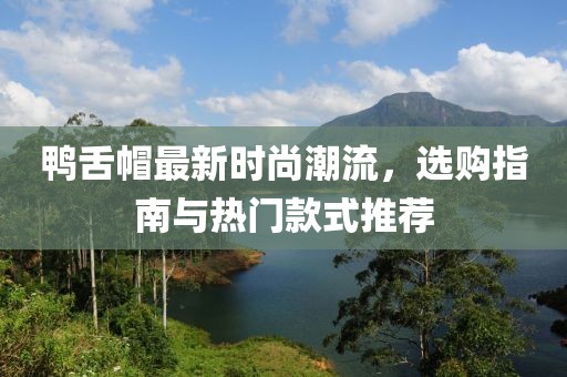 鸭舌帽最新时尚潮流，选购指南与热门款式推荐
