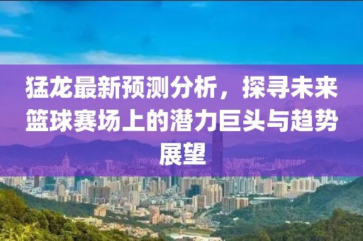 猛龙最新预测分析，探寻未来篮球赛场上的潜力巨头与趋势展望