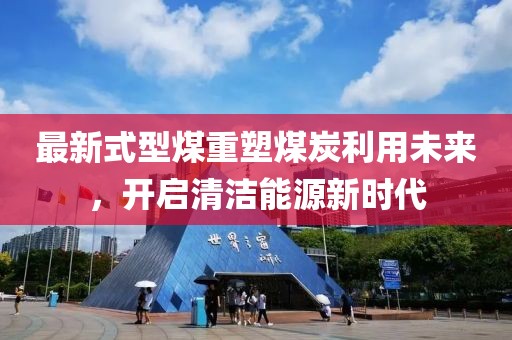 最新式型煤重塑煤炭利用未来，开启清洁能源新时代