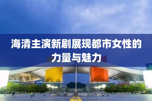 海清主演新剧展现都市女性的力量与魅力