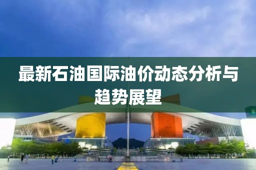 最新石油国际油价动态分析与趋势展望