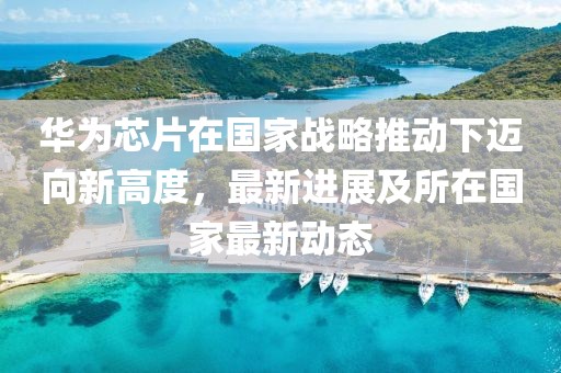 华为芯片在国家战略推动下迈向新高度，最新进展及所在国家最新动态