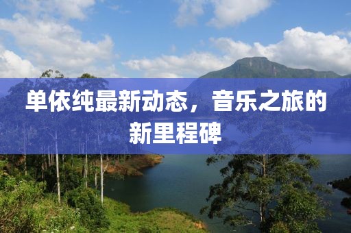 单依纯最新动态，音乐之旅的新里程碑