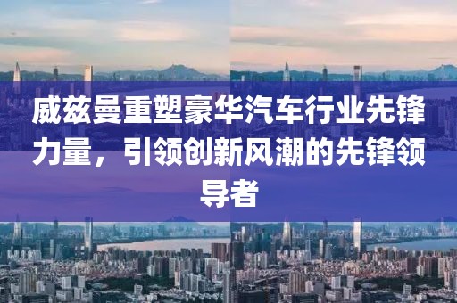 威兹曼重塑豪华汽车行业先锋力量，引领创新风潮的先锋领导者
