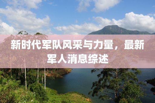新时代军队风采与力量，最新军人消息综述