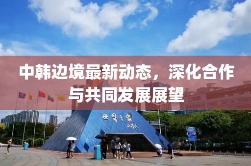中韩边境最新动态，深化合作与共同发展展望