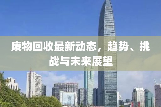 废物回收最新动态，趋势、挑战与未来展望
