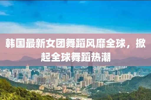 韩国最新女团舞蹈风靡全球，掀起全球舞蹈热潮