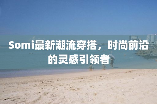 Somi最新潮流穿搭，时尚前沿的灵感引领者