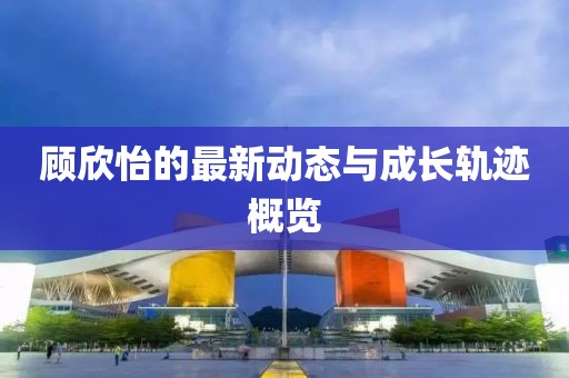 顾欣怡的最新动态与成长轨迹概览