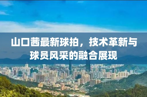 山口茜最新球拍，技术革新与球员风采的融合展现