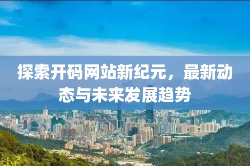 探索开码网站新纪元，最新动态与未来发展趋势