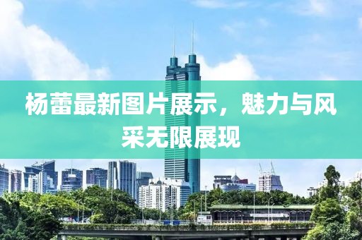 杨蕾最新图片展示，魅力与风采无限展现