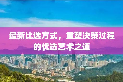 最新比选方式，重塑决策过程的优选艺术之道