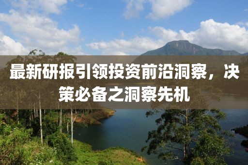 最新研报引领投资前沿洞察，决策必备之洞察先机
