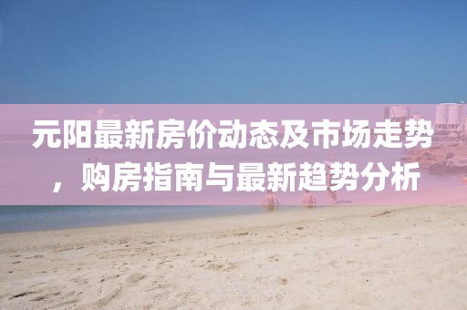 元阳最新房价动态及市场走势，购房指南与最新趋势分析