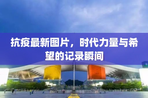 抗疫最新图片，时代力量与希望的记录瞬间