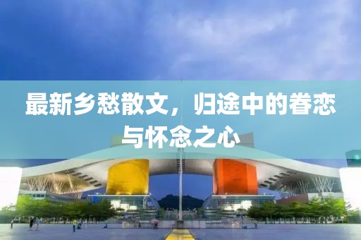 最新乡愁散文，归途中的眷恋与怀念之心