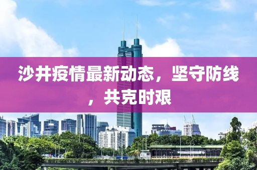 沙井疫情最新动态，坚守防线，共克时艰