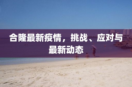 合隆最新疫情，挑战、应对与最新动态