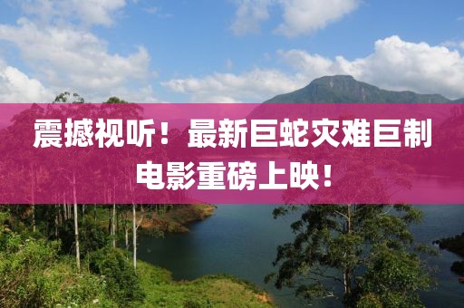 震撼视听！最新巨蛇灾难巨制电影重磅上映！