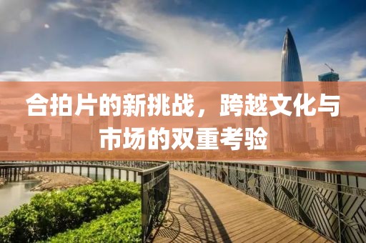 合拍片的新挑战，跨越文化与市场的双重考验