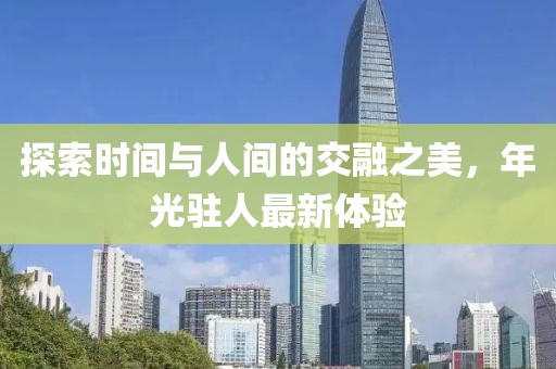 探索时间与人间的交融之美，年光驻人最新体验