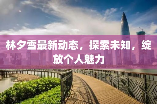 林夕雪最新动态，探索未知，绽放个人魅力