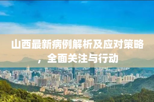山西最新病例解析及应对策略，全面关注与行动
