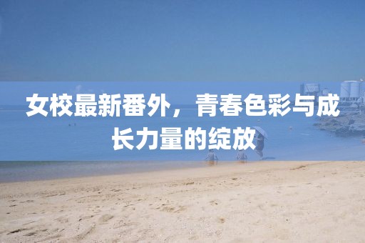 女校最新番外，青春色彩与成长力量的绽放