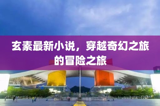 玄素最新小说，穿越奇幻之旅的冒险之旅